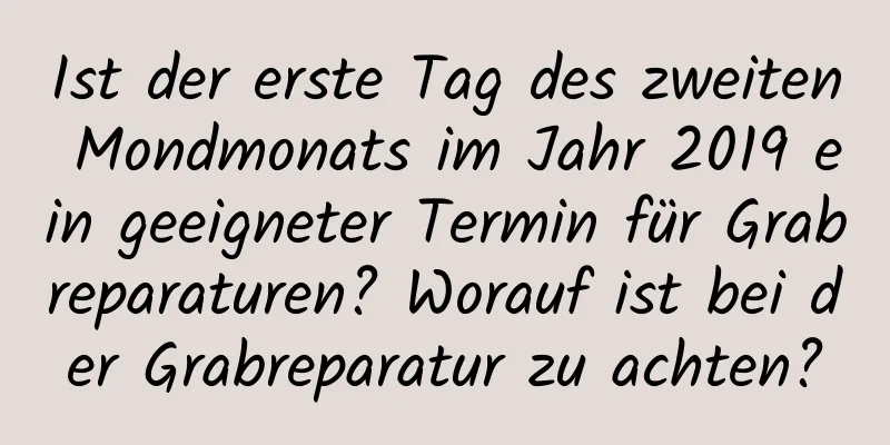 Ist der erste Tag des zweiten Mondmonats im Jahr 2019 ein geeigneter Termin für Grabreparaturen? Worauf ist bei der Grabreparatur zu achten?