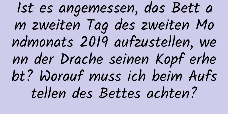 Ist es angemessen, das Bett am zweiten Tag des zweiten Mondmonats 2019 aufzustellen, wenn der Drache seinen Kopf erhebt? Worauf muss ich beim Aufstellen des Bettes achten?