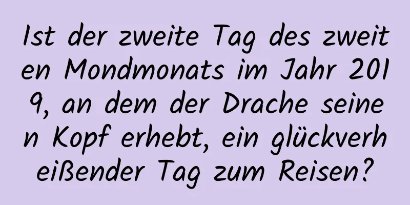 Ist der zweite Tag des zweiten Mondmonats im Jahr 2019, an dem der Drache seinen Kopf erhebt, ein glückverheißender Tag zum Reisen?