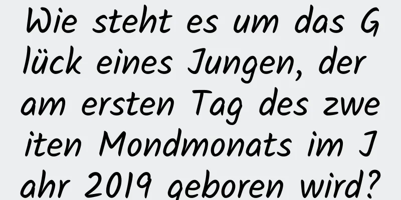 Wie steht es um das Glück eines Jungen, der am ersten Tag des zweiten Mondmonats im Jahr 2019 geboren wird?