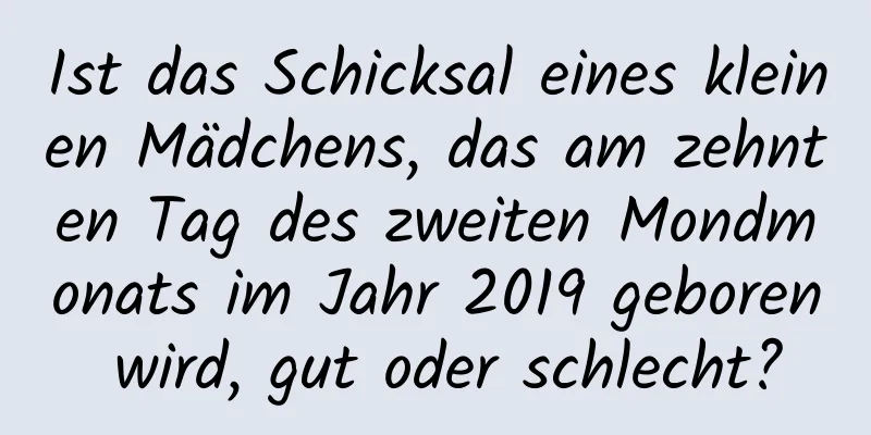 Ist das Schicksal eines kleinen Mädchens, das am zehnten Tag des zweiten Mondmonats im Jahr 2019 geboren wird, gut oder schlecht?