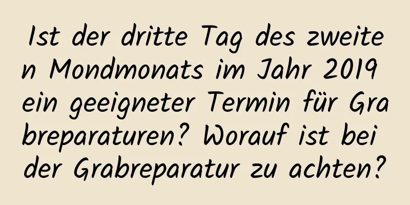 Ist der dritte Tag des zweiten Mondmonats im Jahr 2019 ein geeigneter Termin für Grabreparaturen? Worauf ist bei der Grabreparatur zu achten?