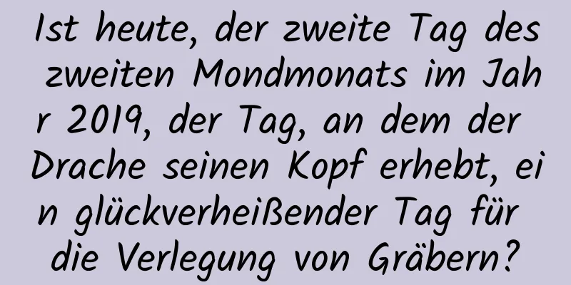 Ist heute, der zweite Tag des zweiten Mondmonats im Jahr 2019, der Tag, an dem der Drache seinen Kopf erhebt, ein glückverheißender Tag für die Verlegung von Gräbern?