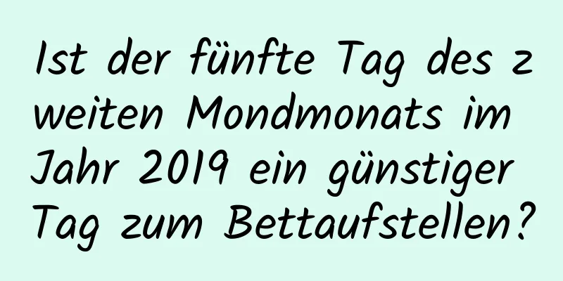 Ist der fünfte Tag des zweiten Mondmonats im Jahr 2019 ein günstiger Tag zum Bettaufstellen?