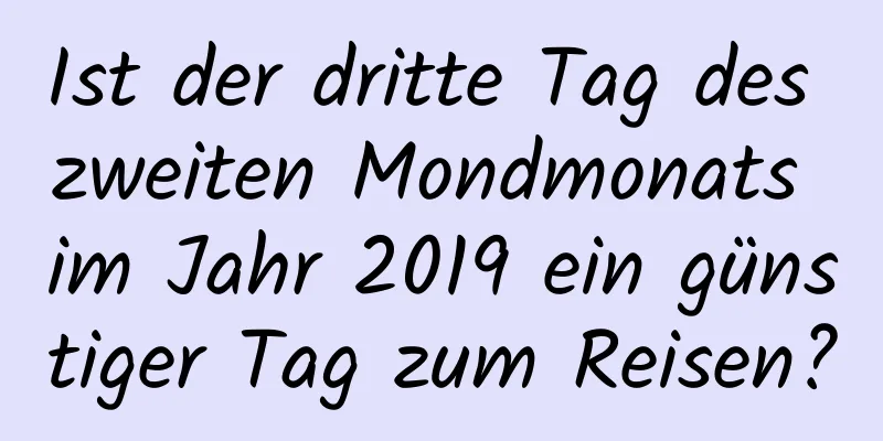 Ist der dritte Tag des zweiten Mondmonats im Jahr 2019 ein günstiger Tag zum Reisen?