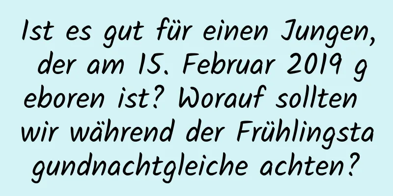 Ist es gut für einen Jungen, der am 15. Februar 2019 geboren ist? Worauf sollten wir während der Frühlingstagundnachtgleiche achten?