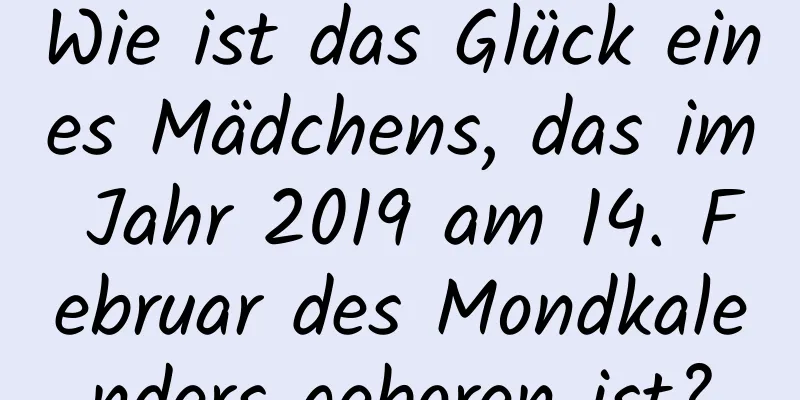 Wie ist das Glück eines Mädchens, das im Jahr 2019 am 14. Februar des Mondkalenders geboren ist?