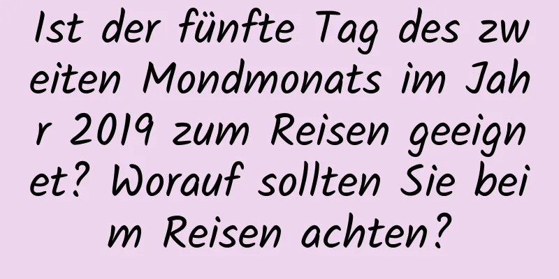 Ist der fünfte Tag des zweiten Mondmonats im Jahr 2019 zum Reisen geeignet? Worauf sollten Sie beim Reisen achten?