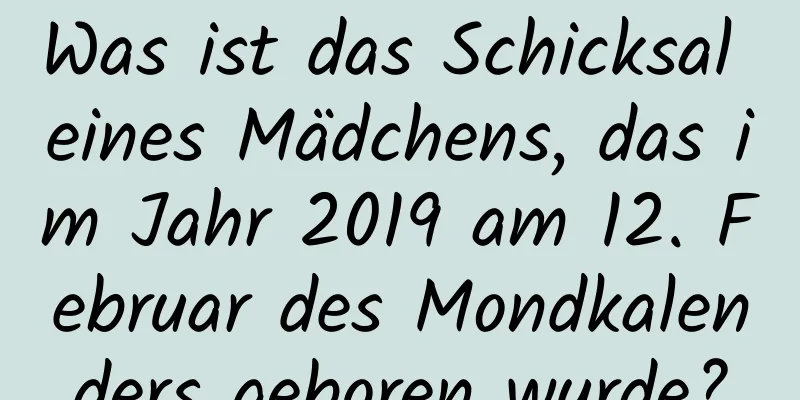 Was ist das Schicksal eines Mädchens, das im Jahr 2019 am 12. Februar des Mondkalenders geboren wurde?