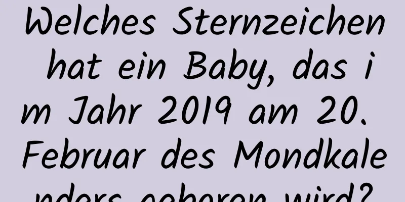 Welches Sternzeichen hat ein Baby, das im Jahr 2019 am 20. Februar des Mondkalenders geboren wird?