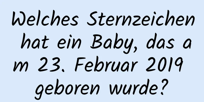 Welches Sternzeichen hat ein Baby, das am 23. Februar 2019 geboren wurde?