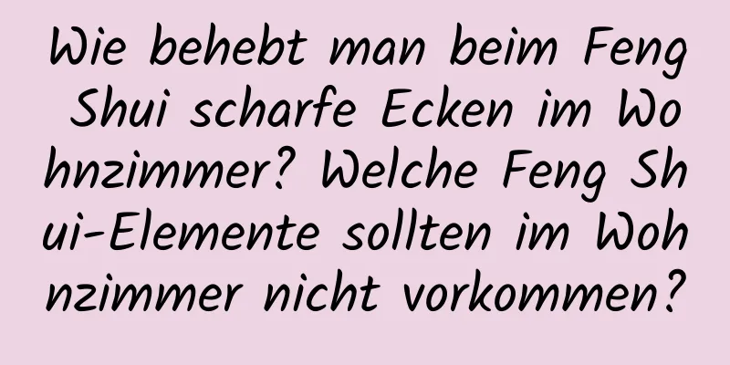 Wie behebt man beim Feng Shui scharfe Ecken im Wohnzimmer? Welche Feng Shui-Elemente sollten im Wohnzimmer nicht vorkommen?