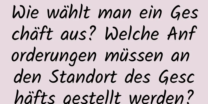 Wie wählt man ein Geschäft aus? Welche Anforderungen müssen an den Standort des Geschäfts gestellt werden?