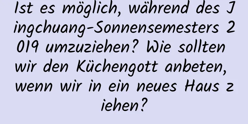 Ist es möglich, während des Jingchuang-Sonnensemesters 2019 umzuziehen? Wie sollten wir den Küchengott anbeten, wenn wir in ein neues Haus ziehen?