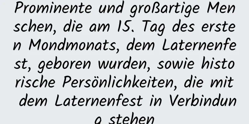 Prominente und großartige Menschen, die am 15. Tag des ersten Mondmonats, dem Laternenfest, geboren wurden, sowie historische Persönlichkeiten, die mit dem Laternenfest in Verbindung stehen