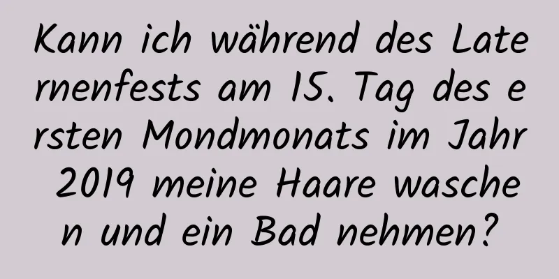 Kann ich während des Laternenfests am 15. Tag des ersten Mondmonats im Jahr 2019 meine Haare waschen und ein Bad nehmen?