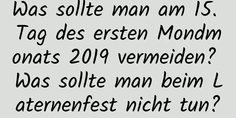 Was sollte man am 15. Tag des ersten Mondmonats 2019 vermeiden? Was sollte man beim Laternenfest nicht tun?