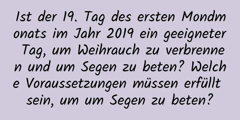 Ist der 19. Tag des ersten Mondmonats im Jahr 2019 ein geeigneter Tag, um Weihrauch zu verbrennen und um Segen zu beten? Welche Voraussetzungen müssen erfüllt sein, um um Segen zu beten?