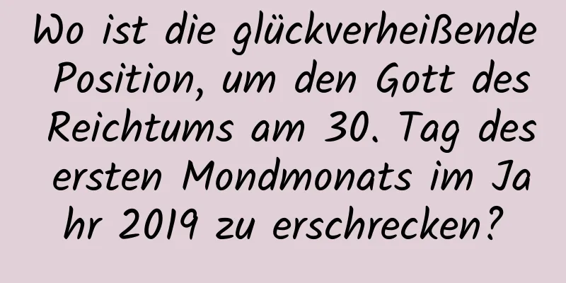 Wo ist die glückverheißende Position, um den Gott des Reichtums am 30. Tag des ersten Mondmonats im Jahr 2019 zu erschrecken?