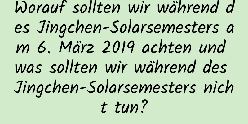 Worauf sollten wir während des Jingchen-Solarsemesters am 6. März 2019 achten und was sollten wir während des Jingchen-Solarsemesters nicht tun?