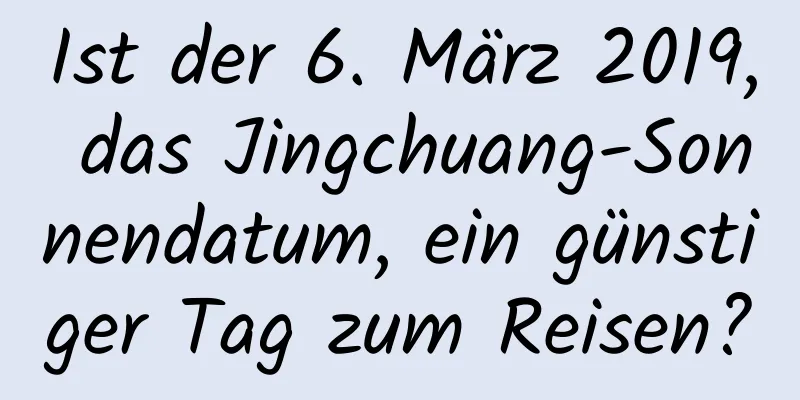 Ist der 6. März 2019, das Jingchuang-Sonnendatum, ein günstiger Tag zum Reisen?