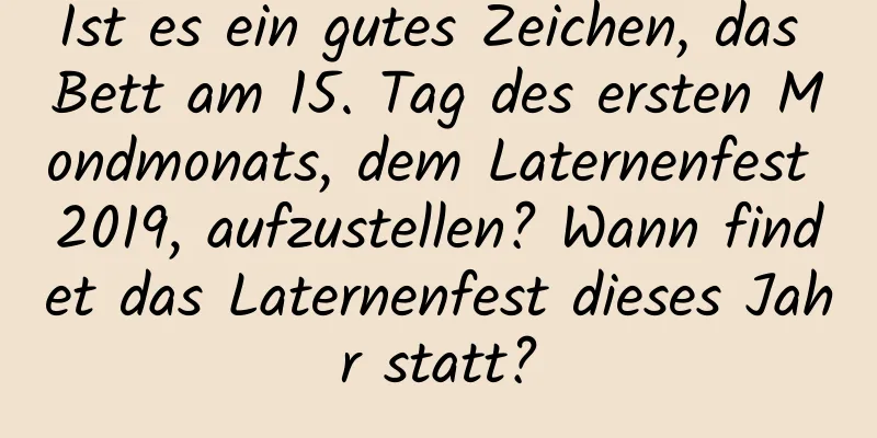 Ist es ein gutes Zeichen, das Bett am 15. Tag des ersten Mondmonats, dem Laternenfest 2019, aufzustellen? Wann findet das Laternenfest dieses Jahr statt?