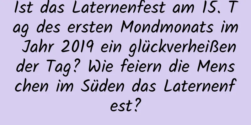 Ist das Laternenfest am 15. Tag des ersten Mondmonats im Jahr 2019 ein glückverheißender Tag? Wie feiern die Menschen im Süden das Laternenfest?