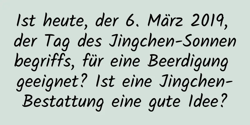 Ist heute, der 6. März 2019, der Tag des Jingchen-Sonnenbegriffs, für eine Beerdigung geeignet? Ist eine Jingchen-Bestattung eine gute Idee?