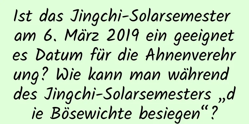 Ist das Jingchi-Solarsemester am 6. März 2019 ein geeignetes Datum für die Ahnenverehrung? Wie kann man während des Jingchi-Solarsemesters „die Bösewichte besiegen“?