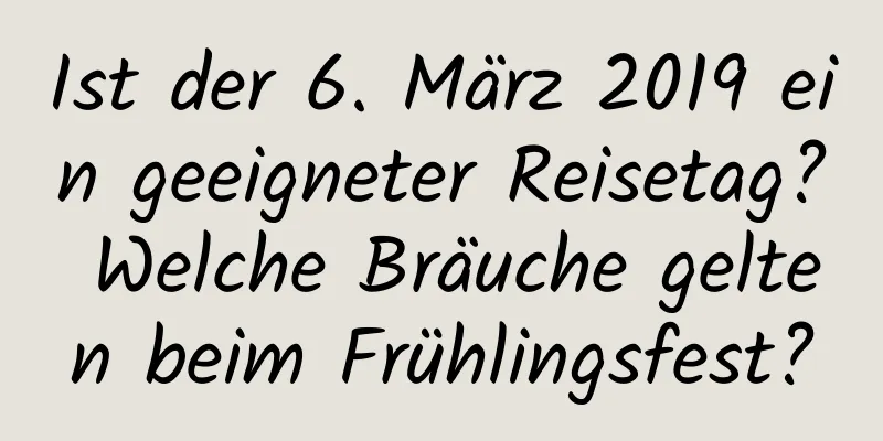 Ist der 6. März 2019 ein geeigneter Reisetag? Welche Bräuche gelten beim Frühlingsfest?