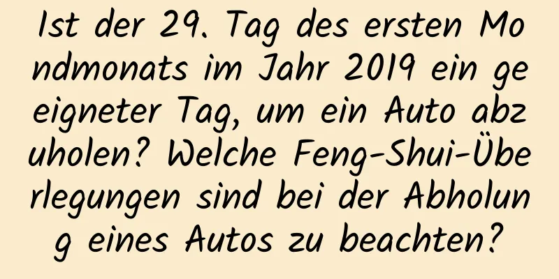 Ist der 29. Tag des ersten Mondmonats im Jahr 2019 ein geeigneter Tag, um ein Auto abzuholen? Welche Feng-Shui-Überlegungen sind bei der Abholung eines Autos zu beachten?