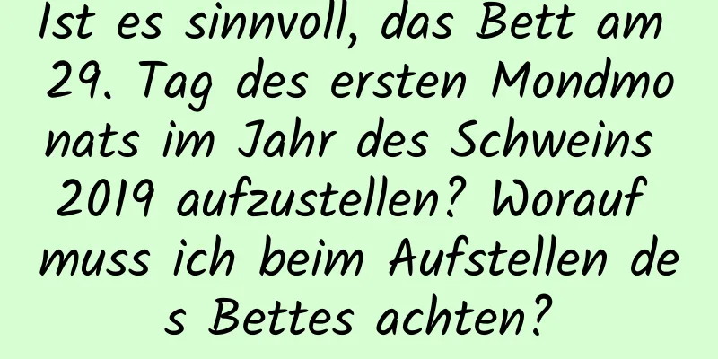 Ist es sinnvoll, das Bett am 29. Tag des ersten Mondmonats im Jahr des Schweins 2019 aufzustellen? Worauf muss ich beim Aufstellen des Bettes achten?