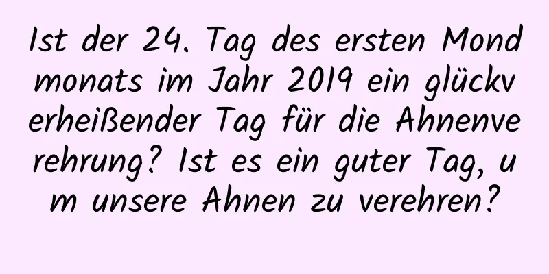 Ist der 24. Tag des ersten Mondmonats im Jahr 2019 ein glückverheißender Tag für die Ahnenverehrung? Ist es ein guter Tag, um unsere Ahnen zu verehren?