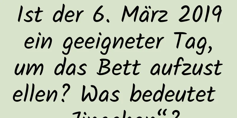 Ist der 6. März 2019 ein geeigneter Tag, um das Bett aufzustellen? Was bedeutet „Jingchen“?