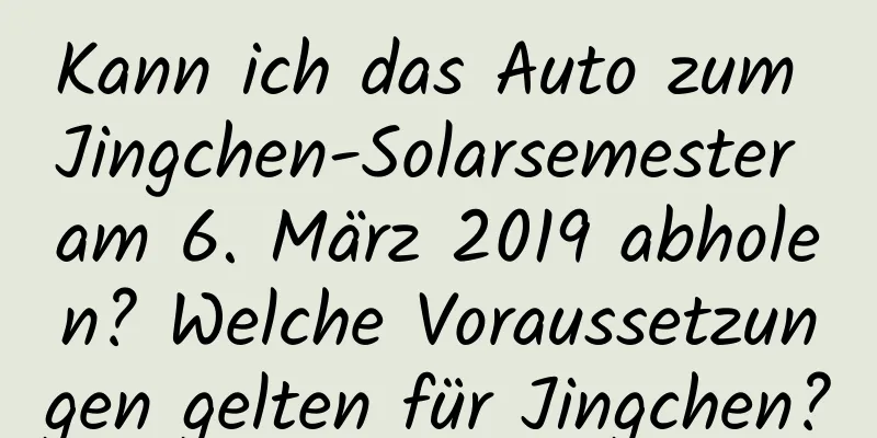 Kann ich das Auto zum Jingchen-Solarsemester am 6. März 2019 abholen? Welche Voraussetzungen gelten für Jingchen?