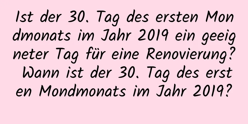 Ist der 30. Tag des ersten Mondmonats im Jahr 2019 ein geeigneter Tag für eine Renovierung? Wann ist der 30. Tag des ersten Mondmonats im Jahr 2019?