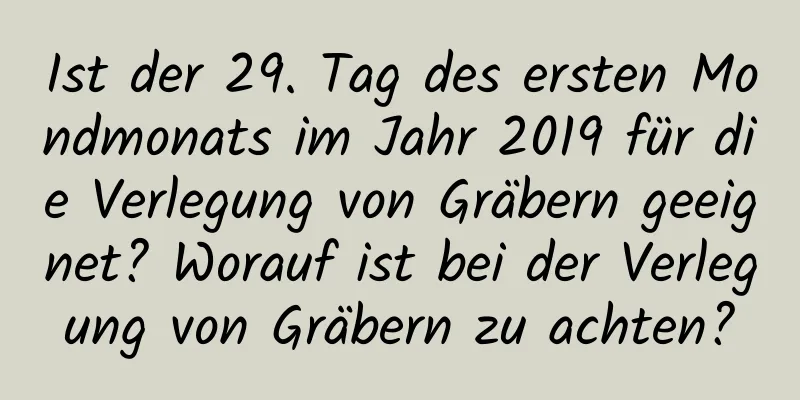 Ist der 29. Tag des ersten Mondmonats im Jahr 2019 für die Verlegung von Gräbern geeignet? Worauf ist bei der Verlegung von Gräbern zu achten?