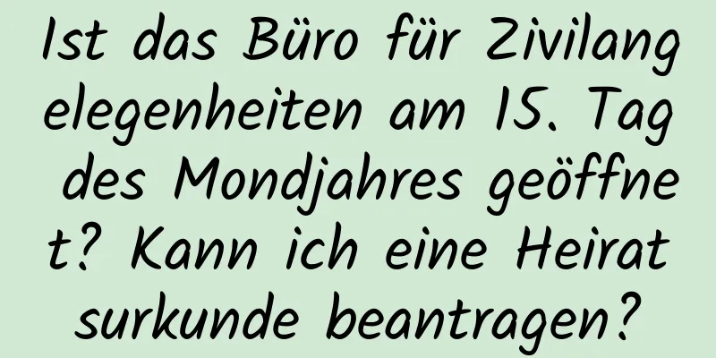 Ist das Büro für Zivilangelegenheiten am 15. Tag des Mondjahres geöffnet? Kann ich eine Heiratsurkunde beantragen?