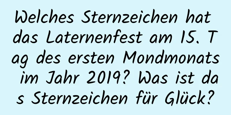 Welches Sternzeichen hat das Laternenfest am 15. Tag des ersten Mondmonats im Jahr 2019? Was ist das Sternzeichen für Glück?