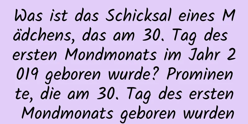 Was ist das Schicksal eines Mädchens, das am 30. Tag des ersten Mondmonats im Jahr 2019 geboren wurde? Prominente, die am 30. Tag des ersten Mondmonats geboren wurden