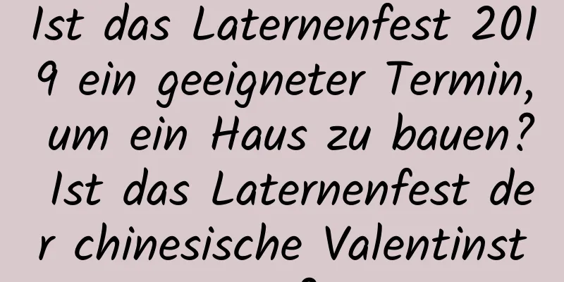 Ist das Laternenfest 2019 ein geeigneter Termin, um ein Haus zu bauen? Ist das Laternenfest der chinesische Valentinstag?