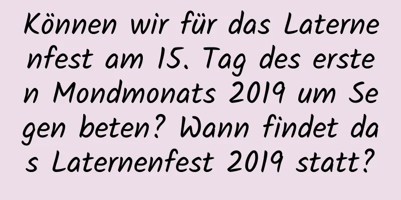 Können wir für das Laternenfest am 15. Tag des ersten Mondmonats 2019 um Segen beten? Wann findet das Laternenfest 2019 statt?