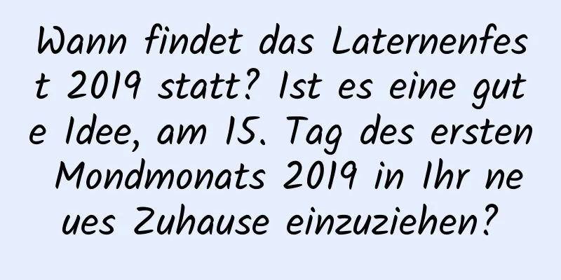 Wann findet das Laternenfest 2019 statt? Ist es eine gute Idee, am 15. Tag des ersten Mondmonats 2019 in Ihr neues Zuhause einzuziehen?