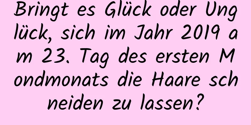 Bringt es Glück oder Unglück, sich im Jahr 2019 am 23. Tag des ersten Mondmonats die Haare schneiden zu lassen?