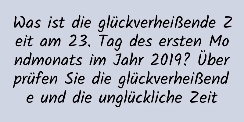 Was ist die glückverheißende Zeit am 23. Tag des ersten Mondmonats im Jahr 2019? Überprüfen Sie die glückverheißende und die unglückliche Zeit