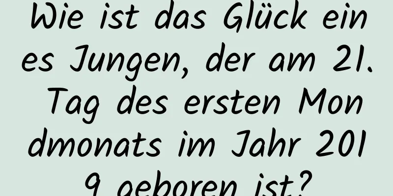 Wie ist das Glück eines Jungen, der am 21. Tag des ersten Mondmonats im Jahr 2019 geboren ist?