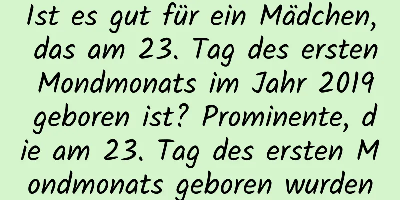 Ist es gut für ein Mädchen, das am 23. Tag des ersten Mondmonats im Jahr 2019 geboren ist? Prominente, die am 23. Tag des ersten Mondmonats geboren wurden