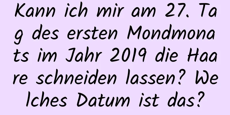 Kann ich mir am 27. Tag des ersten Mondmonats im Jahr 2019 die Haare schneiden lassen? Welches Datum ist das?