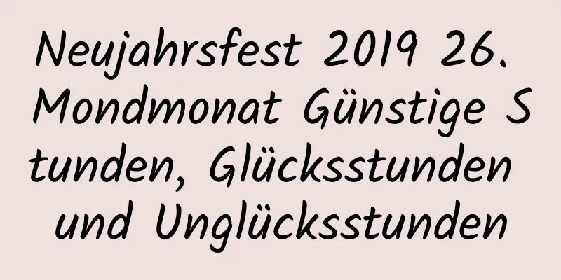 Neujahrsfest 2019 26. Mondmonat Günstige Stunden, Glücksstunden und Unglücksstunden