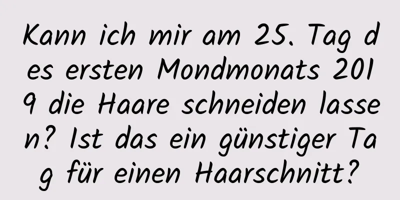 Kann ich mir am 25. Tag des ersten Mondmonats 2019 die Haare schneiden lassen? Ist das ein günstiger Tag für einen Haarschnitt?